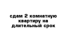 сдам 2 комнатную квартиру на длительный срок